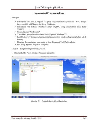 Java Dekstop Application
Implementasi Program Aplikasi
Persiapan
 Persiapkan Satu Unit Komputer / Laptop yang memenuhi Spesifikasi : CPU dengan
Processor 800 MHZ keatas dan RAM 256 Keatas
 Persiapkan File Instalasi Database Server (MySQL) yang diincludekan Pada Paket
XAMPP.
 Sistem Operasi Windows XP
 Virtual Box yang telah diinstalkan Sistem Operasi Windows XP
 Font Bodoni MT Condesend yang dinstallkan di sistem windows(bagi yang belum ada di
sistem)
 Database dbs_penjualan yang nantinya akan diimpor di Tool PhpMyadmin
 File Setup Aplikasi Penjualan Komputer
Langkah – Langkah Penginstallan Aplikasi
1. Bukalah Folder Paket Aplikasi Penjualan Komputer.

Gambar 5.1 : Folder Paket Aplikasi Penjualan

Pemrogram Berorientasi Objek I – 2013

Hal1

 