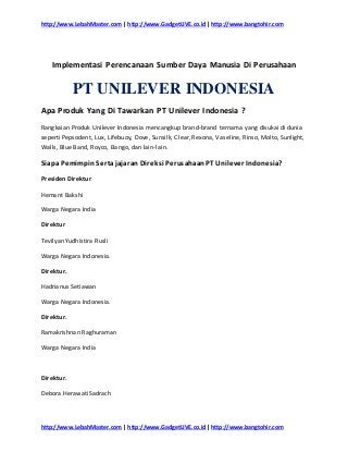 http://www.LebahMaster.com | http://www.GadgetLIVE.co.id | http://www.bangtohir.com
http://www.LebahMaster.com | http://www.GadgetLIVE.co.id | http://www.bangtohir.com
Implementasi Perencanaan Sumber Daya Manusia Di Perusahaan
PT UNILEVER INDONESIA
Apa Produk Yang Di Tawarkan PT Unilever Indonesia ?
Rangkaian Produk Unilever Indonesia mencangkup brand-brand ternama yang disukai di dunia
seperti Pepsodent, Lux, Lifebuoy, Dove, Sunsilk, Clear, Rexona, Vaseline, Rinso, Molto, Sunlight,
Walls, Blue Band, Royco, Bango, dan lain-lain.
Siapa Pemimpin Sertajajaran Direksi PerusahaanPT Unilever Indonesia?
Presiden Direktur
Hemant Bakshi
Warga Negara India
Direktur
Tevilyan Yudhistira Rusli
Warga Negara Indonesia.
Direktur.
Hadrianus Setiawan
Warga Negara Indonesia.
Direktur.
Ramakrishnan Raghuraman
Warga Negara India
Direktur.
Debora Herawati Sadrach
 