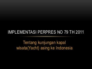 IMPLEMENTASI PERPRES NO 79 TH 2011

       Tentang kunjungan kapal
   wisata(Yacht) asing ke Indonesia
 