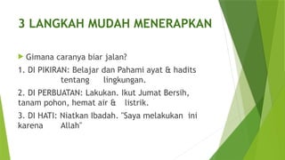 3 LANGKAH MUDAH MENERAPKAN
 Gimana caranya biar jalan?
1. DI PIKIRAN: Belajar dan Pahami ayat & hadits
tentang lingkungan.
2. DI PERBUATAN: Lakukan. Ikut Jumat Bersih,
tanam pohon, hemat air & listrik.
3. DI HATI: Niatkan Ibadah. "Saya melakukan ini
karena Allah"
 