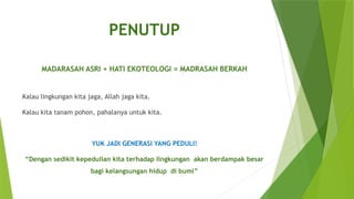 PENUTUP
MADARASAH ASRI + HATI EKOTEOLOGI = MADRASAH BERKAH
Kalau lingkungan kita jaga, Allah jaga kita.
Kalau kita tanam pohon, pahalanya untuk kita.
YUK JADI GENERASI YANG PEDULI!
“Dengan sedikit kepedulian kita terhadap lingkungan akan berdampak besar
bagi kelangsungan hidup di bumi”
 