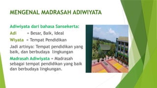 MENGENAL MADRASAH ADIWIYATA
Adiwiyata dari bahasa Sansekerta:
Adi = Besar, Baik, Ideal
Wiyata = Tempat Pendidikan
Jadi artinya: Tempat pendidikan yang
baik, dan berbudaya lingkungan
Madrasah Adiwiyata = Madrasah
sebagai tempat pendidikan yang baik
dan berbudaya lingkungan.
 