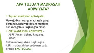 APA TUJUAN MADRASAH
ADIWIYATA?
 Tujuan madrasah adiwiyata:
Mewujudkan warga madrasah yang
bertanggungjawab dalam menjaga
dan mengelola lingkungan hidup.
 CIRI MADRASAH ADIWIYATA =
ASRI (Aman, Sehat, Rindang,
Indah)
Dalam mewujudkan lingkungan
ASRI madrasah berpedoman pada
prinsip EKOTEOLOGI
 