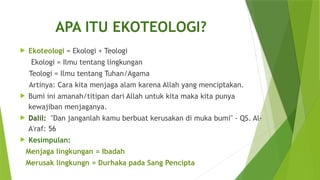 APA ITU EKOTEOLOGI?
 Ekoteologi = Ekologi + Teologi
Ekologi = Ilmu tentang lingkungan
Teologi = Ilmu tentang Tuhan/Agama
Artinya: Cara kita menjaga alam karena Allah yang menciptakan.
 Bumi ini amanah/titipan dari Allah untuk kita maka kita punya
kewajiban menjaganya.
 Dalil: "Dan janganlah kamu berbuat kerusakan di muka bumi" - QS. Al-
A'raf: 56
 Kesimpulan:
Menjaga lingkungan = Ibadah
Merusak lingkungn = Durhaka pada Sang Pencipta
 