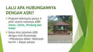 LALU APA HUBUNGANNYA
DENGAN ASRI?
 Program Adiwiyata punya 4
pilar utama namanya ASRI
Aman, Sehat, Rindang dan
Indah
 Kalau kita jalankan ASRI
dengan niat Ekoteologi
Pahalanya dobel: Madrasah
→
bersih + Dapat pahala
 