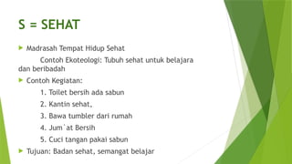 S = SEHAT
 Madrasah Tempat Hidup Sehat
Contoh Ekoteologi: Tubuh sehat untuk belajara
dan beribadah
 Contoh Kegiatan:
1. Toilet bersih ada sabun
2. Kantin sehat,
3. Bawa tumbler dari rumah
4. Jum`at Bersih
5. Cuci tangan pakai sabun
 Tujuan: Badan sehat, semangat belajar
 