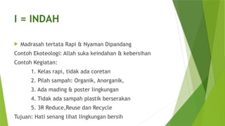 I = INDAH
 Madrasah tertata Rapi & Nyaman Dipandang
Contoh Ekoteologi: Allah suka keindahan & kebersihan
Contoh Kegiatan:
1. Kelas rapi, tidak ada coretan
2. Pilah sampah: Organik, Anorganik,
3. Ada mading & poster lingkungan
4. Tidak ada sampah plastik berserakan
5. 3R Reduce,Reuse dan Recycle
Tujuan: Hati senang lihat lingkungan bersih
 