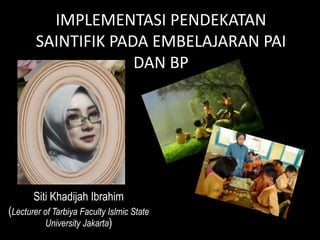 IMPLEMENTASI PENDEKATAN
SAINTIFIK PADA EMBELAJARAN PAI
DAN BP
Siti Khadijah Ibrahim
(Lecturer of Tarbiya Faculty Islmic State
University Jakarta)
 