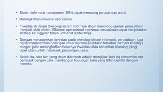 • Sistem informasi manajemen (SIM) dapat menolong perusahaan untuk
1. Meningkatkan efisiensi operasional
• Investasi di dalam teknologi sistem informasi dapat menolong operasi perusahaan
menjadi lebih efisien. Efisiensi operasional membuat perusahaan dapat menjalankan
strategi keunggulan biaya (low-cost leadership).
• Dengan menanamkan investasi pada teknologi sistem informasi, perusahaan juga
dapat menanamkan rintangan untuk memasuki industri tersebut (barriers to entry)
dengan jalan meningkatkan besarnya investasi atau kerumitan teknologi yang
diperlukan untuk memasuki persaingan pasar.
• Selain itu, cara lain yang dapat ditempuh adalah mengikat (lock in) konsumen dan
pemasok dengan cara membangun hubungan baru yang lebih bernilai dengan
mereka.
 