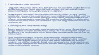 • 2. Memperkenalkan inovasi dalam bisnis
• Penggunaan ATM (automated teller machine) dalam perbankan merupakan contoh yang baik dari inovasi
teknologi sistem informasi. Dengan adanya ATM, bank-bank besar dapat memperoleh keuntungan
strategis melebihi pesaing mereka yang berlangsung beberapa tahun.
• Penekanan utama dalam sistem informasi strategis adalah membangun biaya pertukaran (switching
costs) ke dalam hubungan antara perusahaan dengan konsumen atau pemasoknya. Sebuah contoh yang
bagus dari hal ini adalah sistem reservasi penerbangan terkomputerisasi yang ditawarkan kepada agen
perjalanan oleh perusahaan penerbangan besar. Bila sebuah agen perjalanan telah menjalankan sistem
reservasi terkomputerisasi tersebut, maka mereka akan segan utnuk menggunakan sistem reservasi dari
penerbangan lain.
• 3. Membangun sumber-sumber informasi strategis
• Teknologi sistem informasi memampukan perusahaan untuk membangun sumber informasi strategis
sehingga mendapat kesempatan dalam keuntungan strategis. Hal ini berarti memperoleh perangkat keras
dan perangkat lunak, mengembangkan jaringan telekomunikasi, menyewa spesialis sistem informasi, dan
melatihend users.
• Sistem informasi memungkinkan perusahaan untuk membuat basis informasi strategis (strategic
information base) yang dapat menyediakan informasi untuk mendukung strategi bersaing perusahaan.
Informasi ini merupakan aset yang sangat berharga dalam meningkatkan operasi yang efisien dan
manajemen yang efektif dari perusahaan. Sebagai contoh, banyak usaha yang menggunakan informasi
berbasis komputer tentang konsumen mereka untuk membantu merancang kampanye pemasaran untuk
menjual produk baru kepada konsumen.
 