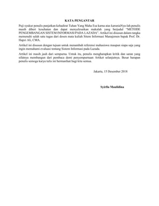 KATA PENGANTAR
Puji syukur penulis panjatkan kehadirat Tuhan Yang Maha Esa karna atas karuniaNya-lah penulis
masih diberi kesehatan dan dapat menyelesaikan makalah yang berjudul “METODE
PENGEMBANGAN SISTEM INFORMASI PADA LAZADA”. Artikel ini disusun dalam rangka
memenuhi salah satu tugas dari dosen mata kuliah Sitem Informasi Manajemen bapak Prof. Dr.
Hapzi Ali, CMA.
Artikel ini disusun dengan tujuan untuk menambah referensi mahasiswa maupun siapa saja yang
ingin memahami evaluasi tentang Sistem Informasi pada Lazada.
Artikel ini masih jauh dari sempurna. Untuk itu, penulis mengharapkan kritik dan saran yang
sifatnya membangun dari pembaca demi penyempurnaan Artiket selanjutnya. Besar harapan
penulis semoga karya tulis ini bermanfaat bagi kita semua.
Jakarta, 15 Desember 2018
Syirlla Maulidina
 
