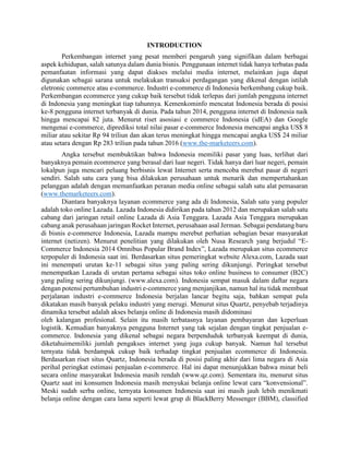 INTRODUCTION
Perkembangan internet yang pesat memberi pengaruh yang signifikan dalam berbagai
aspek kehidupan, salah satunya dalam dunia bisnis. Penggunaan internet tidak hanya terbatas pada
pemanfaatan informasi yang dapat diakses melalui media internet, melainkan juga dapat
digunakan sebagai sarana untuk melakukan transaksi perdagangan yang dikenal dengan istilah
eletronic commerce atau e-commerce. Industri e-commerce di Indonesia berkembang cukup baik.
Perkembangan ecommerce yang cukup baik tersebut tidak terlepas dari jumlah pengguna internet
di Indonesia yang meningkat tiap tahunnya. Kemenkominfo mencatat Indonesia berada di posisi
ke-8 pengguna internet terbanyak di dunia. Pada tahun 2014, pengguna internet di Indonesia naik
hingga mencapai 82 juta. Menurut riset asosiasi e commerce Indonesia (idEA) dan Google
mengenai e-commerce, diprediksi total nilai pasar e-commerce Indonesia mencapai angka US$ 8
miliar atau sekitar Rp 94 triliun dan akan terus meningkat hingga mencapai angka US$ 24 miliar
atau setara dengan Rp 283 triliun pada tahun 2016 (www.the-marketeers.com).
Angka tersebut membuktikan bahwa Indonesia memiliki pasar yang luas, terlihat dari
banyaknya pemain ecommerce yang berasal dari luar negeri. Tidak hanya dari luar negeri, pemain
lokalpun juga mencari peluang berbisnis lewat Internet serta mencoba merebut pasar di negeri
sendiri. Salah satu cara yang bisa dilakukan perusahaan untuk menarik dan mempertahankan
pelanggan adalah dengan memanfaatkan peranan media online sebagai salah satu alat pemasaran
(www.themarketeers.com).
Diantara banyaknya layanan ecommerce yang ada di Indonesia, Salah satu yang populer
adalah toko online Lazada. Lazada Indonesia didirikan pada tahun 2012 dan merupakan salah satu
cabang dari jaringan retail online Lazada di Asia Tenggara. Lazada Asia Tenggara merupakan
cabang anak perusahaan jaringan Rocket Internet, perusahaan asal Jerman. Sebagai pendatang baru
di bisnis e-commerce Indonesia, Lazada mampu merebut perhatian sebagian besar masyarakat
internet (netizen). Menurut penelitian yang dilakukan oleh Nusa Research yang berjudul “E-
Commerce Indonesia 2014 Omnibus Popular Brand Index”, Lazada merupakan situs ecommerce
terpopuler di Indonesia saat ini. Berdasarkan situs pemeringkat website Alexa.com, Lazada saat
ini menempati urutan ke-11 sebagai situs yang paling sering dikunjungi. Peringkat tersebut
menempatkan Lazada di urutan pertama sebagai situs toko online business to consumer (B2C)
yang paling sering dikunjungi. (www.alexa.com). Indonesia sempat masuk dalam daftar negara
dengan potensi pertumbuhan industri e-commerce yang menjanjikan, namun hal itu tidak membuat
perjalanan industri e-commerce Indonesia berjalan lancar begitu saja, bahkan sempat pula
dikatakan masih banyak pelaku industri yang merugi. Menurut situs Quartz, penyebab terjadinya
dinamika tersebut adalah akses belanja online di Indonesia masih didominasi
oleh kalangan profesional. Selain itu masih terbatasnya layanan pembayaran dan keperluan
logistik. Kemudian banyaknya pengguna Internet yang tak sejalan dengan tingkat penjualan e-
commerce. Indonesia yang dikenal sebagai negara berpenduduk terbanyak keempat di dunia,
diketahuimemiliki jumlah pengakses internet yang juga cukup banyak. Namun hal tersebut
ternyata tidak berdampak cukup baik terhadap tingkat penjualan ecommerce di Indonesia.
Berdasarkan riset situs Quartz, Indonesia berada di posisi paling akhir dari lima negara di Asia
perihal peringkat estimasi penjualan e-commerce. Hal ini dapat menunjukkan bahwa minat beli
secara online masyarakat Indonesia masih rendah (www.qz.com). Sementara itu, menurut situs
Quartz saat ini konsumen Indonesia masih menyukai belanja online lewat cara “konvensional”.
Meski sudah serba online, ternyata konsumen Indonesia saat ini masih jauh lebih menikmati
belanja online dengan cara lama seperti lewat grup di BlackBerry Messenger (BBM), classified
 