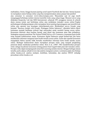 marketplace, forum, hingga layanan jejaring sosial seperti Facebook dan lain-lain. Semua layanan
ini merupakan sistem belanja online yang bias mempertemukan antara penjual dan pembeli
atau consumer to consumer (www.tekno.kompas.com). Masyarakat saat ini juga masih
menganggap berbelanja melalui internet memiliki risiko yang cukup tinggi. Menurut survei yang
dilakukan Kaspersky Lab dan B2B International, sebanyak 49% pengguna internet di seluruh
dunia merasa rentan saat berbelanja online atau melakukan transaksi secara online.Tingkat
perlindungan terhadap penipuan cyber merupakan factor penting bagi pengguna saat memilih took
online atau operator jasa keuangan (teknoliputan6.com). Berdasarkan survey Google yang
berjudul "Business Insight with Google: Pelanggan Online Indonesia", diketahui bahwa faktor
keamanan menjadi hambatan terbesar bagi masyarakat untuk membeli barang secara online.
Konsumen khawatir akan kualitas barang yang dijual dan keamanan akan data pribadinya.
Sedangkan menurut penelitian The Nielsen Global Survey of E Commerce, keamanan kartu kredit
tetap menjadi kekhawatiran utama. Konsumen digital Indonesia sangat berhati-hati jika harus
memberikan informasi mengenai kartu kredit mereka secara online. Enam dari sepuluh konsumen
mengatakan bahwa mereka tidak bersedia memberikan informasi kartu kredit mereka secara
online. Berbagai kekhawatiran diatas merupakan persepsi risiko yang menjadi penghalang
potensial dalam melakukan pembelian online. Kim et al., (2007: 546) mendefinisikan persepsi
risiko sebagai keyakinan konsumen tentang potensi hasil negatif tidak pasti dari transaksi online.
Persepsi risiko dapat mempengaruhi minat beli seseorang melalui internet. Dengan berbagai alasan
tersebut, perlu adanya sebuah review dan analisis mengenai system e-commerce pada situs belanja
online lazada.co.id. analisis meliputi, kelebihan, kelemahan, dan analisis SWOT terhadap
perusahaan online lazada.co.id.
 