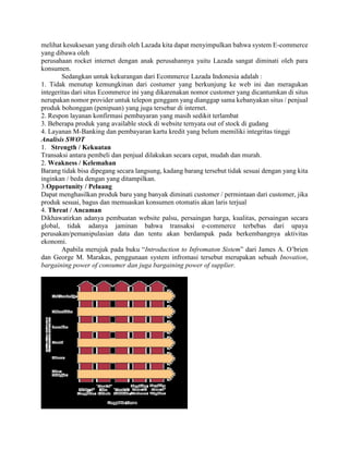 melihat kesuksesan yang diraih oleh Lazada kita dapat menyimpulkan bahwa system E-commerce
yang dibawa oleh
perusahaan rocket internet dengan anak perusahannya yaitu Lazada sangat diminati oleh para
konsumen.
Sedangkan untuk kekurangan dari Ecommerce Lazada Indonesia adalah :
1. Tidak menutup kemungkinan dari costumer yang berkunjung ke web ini dan meragukan
integeritas dari situs Ecommerce ini yang dikarenakan nomor customer yang dicantumkan di situs
nerupakan nomor provider untuk telepon genggam yang dianggap sama kebanyakan situs / penjual
produk bohonggan (penipuan) yang juga tersebar di internet.
2. Respon layanan konfirmasi pembayaran yang masih sedikit terlambat
3. Beberapa produk yang available stock di website ternyata out of stock di gudang
4. Layanan M-Banking dan pembayaran kartu kredit yang belum memiliki integritas tinggi
Analisis SWOT
1. Strength / Kekuatan
Transaksi antara pembeli dan penjual dilakukan secara cepat, mudah dan murah.
2. Weakness / Kelemahan
Barang tidak bisa dipegang secara langsung, kadang barang tersebut tidak sesuai dengan yang kita
inginkan / beda dengan yang ditampilkan.
3.Opportunity / Peluang
Dapat menghasilkan produk baru yang banyak diminati customer / permintaan dari customer, jika
produk sesuai, bagus dan memuaskan konsumen otomatis akan laris terjual
4. Threat / Ancaman
Dikhawatirkan adanya pembuatan website palsu, persaingan harga, kualitas, persaingan secara
global, tidak adanya jaminan bahwa transaksi e-commerce terbebas dari upaya
perusakan/pemanipulasian data dan tentu akan berdampak pada berkembangnya aktivitas
ekonomi.
Apabila merujuk pada buku “Introduction to Infromaton Sistem” dari James A. O’brien
dan George M. Marakas, penggunaan system infromasi tersebut merupakan sebuah Inovation,
bargaining power of consumer dan juga bargaining power of supplier.
 