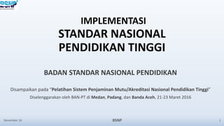 IMPLEMENTASI
STANDAR NASIONAL
PENDIDIKAN TINGGI
BADAN STANDAR NASIONAL PENDIDIKAN
Disampaikan pada “Pelatihan Sistem Penjaminan Mutu/Akreditasi Nasional Pendidikan Tinggi”
Diselenggarakan oleh BAN-PT di Medan, Padang, dan Banda Aceh, 21-23 Maret 2016
November 16 BSNP 1
 