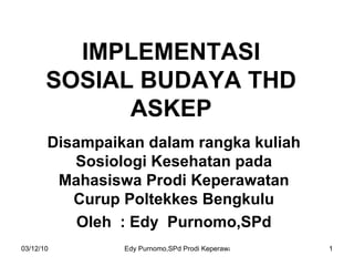 IMPLEMENTASI SOSIAL BUDAYA THD ASKEP Disampaikan dalam rangka kuliah Sosiologi Kesehatan pada Mahasiswa Prodi Keperawatan Curup Poltekkes Bengkulu Oleh  : Edy  Purnomo,SPd 