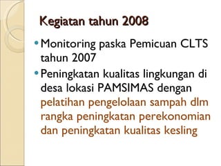 Kegiatan tahun 2008 Monitoring paska Pemicuan CLTS tahun 2007 Peningkatan kualitas lingkungan di desa lokasi PAMSIMAS dengan  pelatihan pengelolaan sampah dlm rangka peningkatan perekonomian dan peningkatan kualitas kesling 