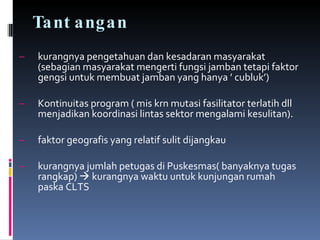 Tantangan kurangnya pengetahuan dan kesadaran masyarakat (sebagian masyarakat mengerti fungsi jamban tetapi faktor gengsi untuk membuat jamban yang hanya ’ cubluk’) Kontinuitas program ( mis krn mutasi fasilitator terlatih dll menjadikan koordinasi lintas sektor mengalami kesulitan). faktor geografis yang relatif sulit dijangkau kurangnya jumlah petugas di Puskesmas( banyaknya tugas rangkap)      kurangnya waktu untuk kunjungan rumah paska CLTS 