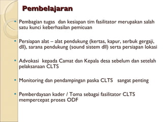Pembelajaran Pembagian tugas  dan kesiapan tim fasilitator merupakan salah satu kunci keberhasilan pemicuan Persiapan alat – alat pendukung (kertas, kapur, serbuk gergaji, dll), sarana pendukung (sound sistem dll) serta persiapan lokasi  Advokasi  kepada Camat dan Kepala desa sebelum dan setelah pelaksanaan CLTS Monitoring dan pendampingan paska CLTS  sangat penting Pemberdayaan kader / Toma sebagai fasilitator CLTS mempercepat proses ODF 