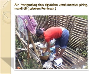 Air  mengandung  tinja digunakan untuk mencuci piring, mandi dll ( sebelum Pemicuan ) 