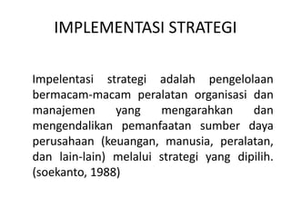 IMPLEMENTASI STRATEGI
Impelentasi strategi adalah pengelolaan
bermacam-macam peralatan organisasi dan
manajemen yang mengarahkan dan
mengendalikan pemanfaatan sumber daya
perusahaan (keuangan, manusia, peralatan,
dan lain-lain) melalui strategi yang dipilih.
(soekanto, 1988)
 