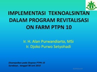 IMPLEMENTASI TEKNOALSINTAN
DALAM PROGRAM REVITALISASI
ON FARM PTPN 10
ALP/TK/Juni10'
Ir. H. Alan Purwandiarto, MSi
Ir. Djoko Purwo Setyohadi
Disampaikan pada Ekspose PTPN 10
Surabaya , tanggal 08 Juni 2010
 