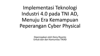 Implementasi Teknologi
Industri 4.0 pada TNI AD,
Menuju Era Kemampuan
Peperangan Cyber Physical
Dipersiapkan oleh Dony Riyanto
Untuk dan dari Komunitas TIKAD
 