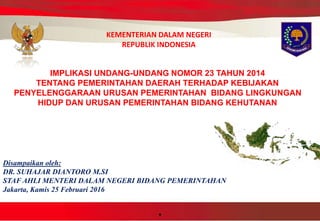 .
KEMENTERIAN DALAM NEGERI
REPUBLIK INDONESIA
Disampaikan oleh:
DR. SUHAJAR DIANTORO M.SI
STAF AHLI MENTERI DALAM NEGERI BIDANG PEMERINTAHAN
Jakarta, Kamis 25 Februari 2016
IMPLIKASI UNDANG-UNDANG NOMOR 23 TAHUN 2014
TENTANG PEMERINTAHAN DAERAH TERHADAP KEBIJAKAN
PENYELENGGARAAN URUSAN PEMERINTAHAN BIDANG LINGKUNGAN
HIDUP DAN URUSAN PEMERINTAHAN BIDANG KEHUTANAN
 