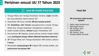 17
Perizinan sesuai UU 17 Tahun 2023
1. Tenaga Medis dan Tenaga Kesehatan tertentu wajib memiliki
izin yang diberikan dalam bentuk SIP.
2. Persyaratan SIP harus memiliki STR dan tempat praktik.
3. SIP diterbitkan oleh Pemda kabupaten/kota tempat Tenaga
Medis atau Tenaga Kesehatan menjalankan praktiknya.
4. Dalam kondisi tertentu, Menteri dapat menerbitkan SIP.
5. Permohonan SIP diajukan secara daring (online) melalui sistem
yang terintegrasi dengan Sistem Informasi Kesehatan Nasional.
6. SIP Tenaga Medis dan Tenaga Kesehatan WNI berlaku selama
5 tahun.
7. Persyaratan perpanjangan SIP meliputi STR, tempat praktik, dan
pemenuhan kecukupan SKP.
Surat Izin Praktik (Pasal 263) Pasal 264
6
b
SIP dinyatakan tidak berlaku
apabila:
 Habis masa berlakunya;
 Meninggal dunia;
 STR dicabut atau
dinonaktifkan;
 SIP dicabut; atau
 Tempat praktik berubah
 