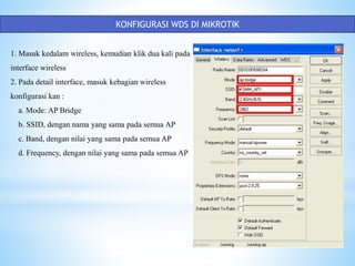 KONFIGURASI WDS DI MIKROTIK
1. Masuk kedalam wireless, kemudian klik dua kali pada
interface wireless
2. Pada detail interface, masuk kebagian wireless
konfigurasi kan :
a. Mode: AP Bridge
b. SSID, dengan nama yang sama pada semua AP
c. Band, dengan nilai yang sama pada semua AP
d. Frequency, dengan nilai yang sama pada semua AP
 