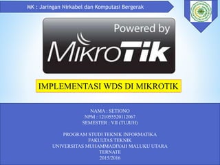 MK : Jaringan Nirkabel dan Komputasi Bergerak
NAMA : SETIONO
NPM : 121055520112067
SEMESTER : VII (TUJUH)
PROGRAM STUDI TEKNIK INFORMATIKA
FAKULTAS TEKNIK
UNIVERSITAS MUHAMMADIYAH MALUKU UTARA
TERNATE
2015/2016
IMPLEMENTASI WDS DI MIKROTIK
 