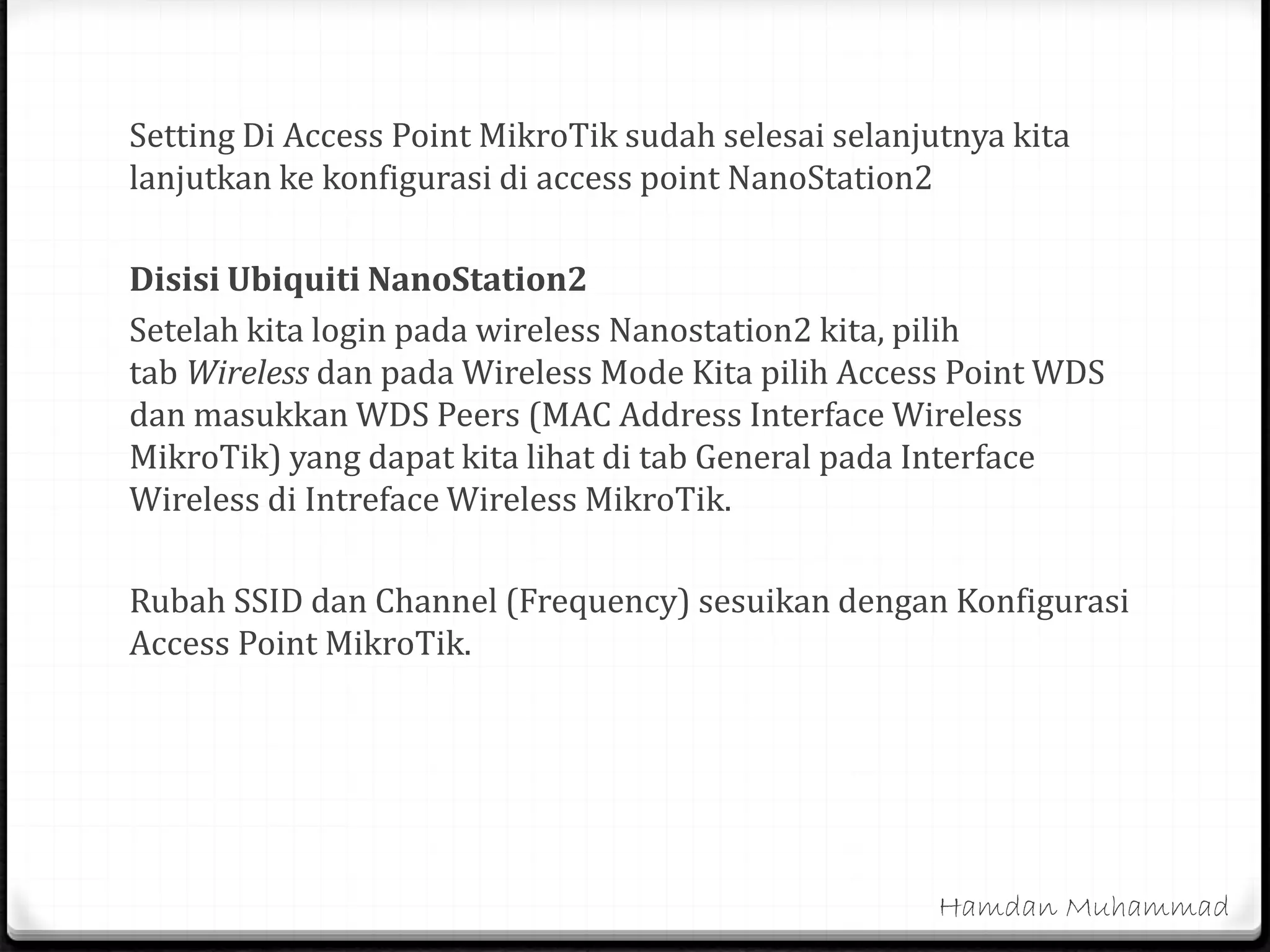 Setting Di Access Point MikroTik sudah selesai selanjutnya kita
lanjutkan ke konfigurasi di access point NanoStation2
Disisi Ubiquiti NanoStation2
Setelah kita login pada wireless Nanostation2 kita, pilih
tab Wireless dan pada Wireless Mode Kita pilih Access Point WDS
dan masukkan WDS Peers (MAC Address Interface Wireless
MikroTik) yang dapat kita lihat di tab General pada Interface
Wireless di Intreface Wireless MikroTik.
Rubah SSID dan Channel (Frequency) sesuikan dengan Konfigurasi
Access Point MikroTik.
Hamdan Muhammad
 