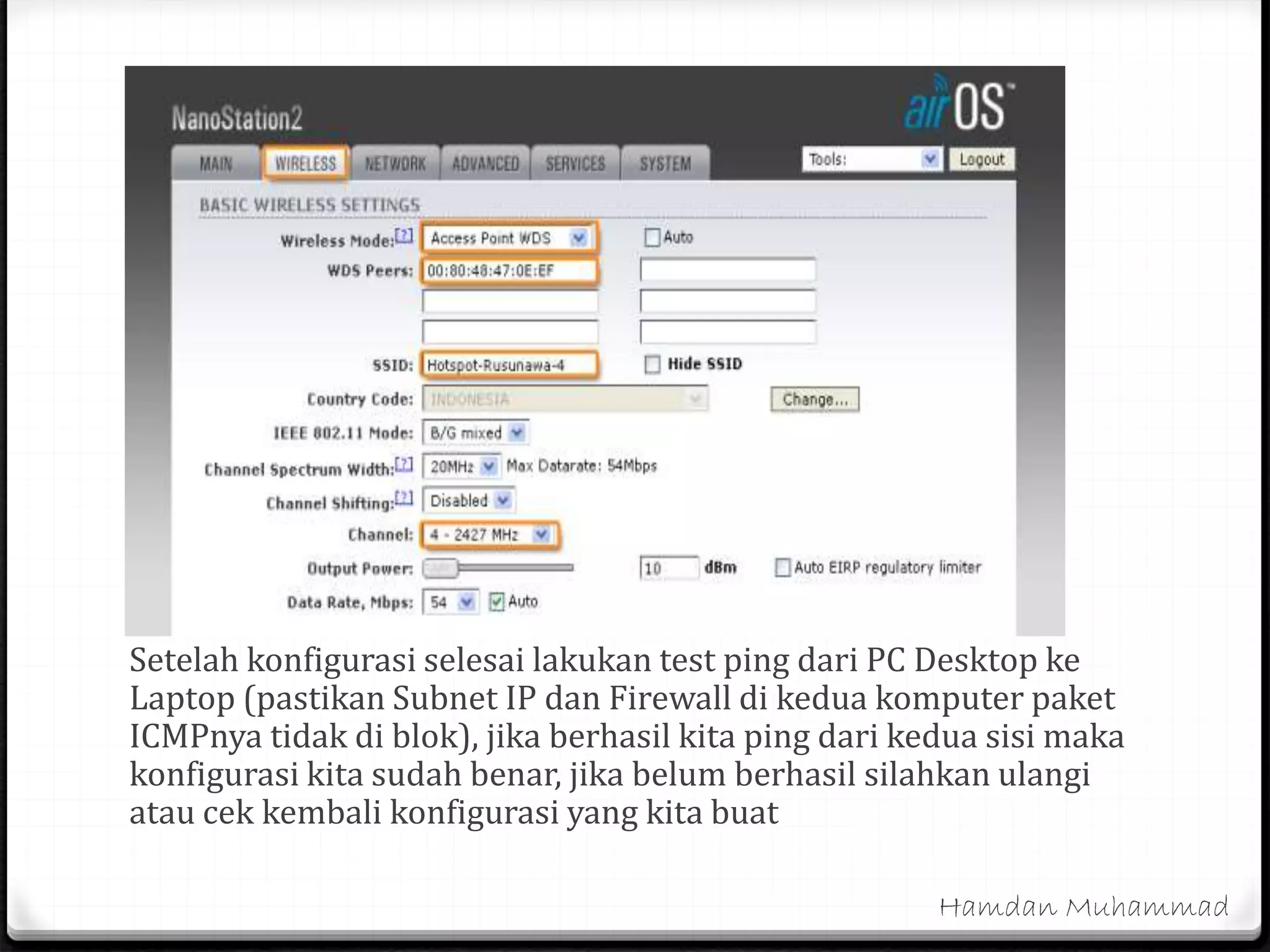 Setelah konfigurasi selesai lakukan test ping dari PC Desktop ke
Laptop (pastikan Subnet IP dan Firewall di kedua komputer paket
ICMPnya tidak di blok), jika berhasil kita ping dari kedua sisi maka
konfigurasi kita sudah benar, jika belum berhasil silahkan ulangi
atau cek kembali konfigurasi yang kita buat
Hamdan Muhammad
 