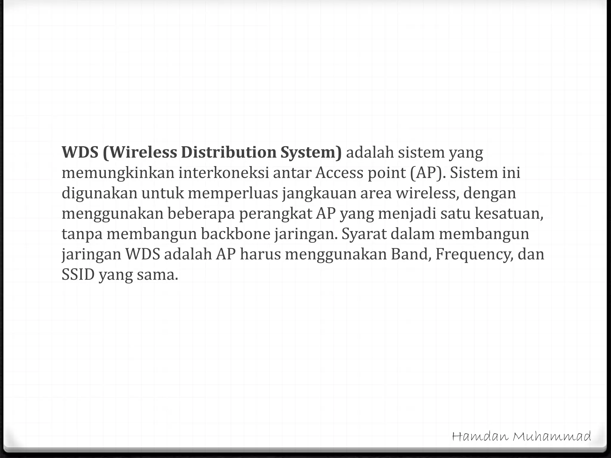 WDS (Wireless Distribution System) adalah sistem yang
memungkinkan interkoneksi antar Access point (AP). Sistem ini
digunakan untuk memperluas jangkauan area wireless, dengan
menggunakan beberapa perangkat AP yang menjadi satu kesatuan,
tanpa membangun backbone jaringan. Syarat dalam membangun
jaringan WDS adalah AP harus menggunakan Band, Frequency, dan
SSID yang sama.
Hamdan Muhammad
 