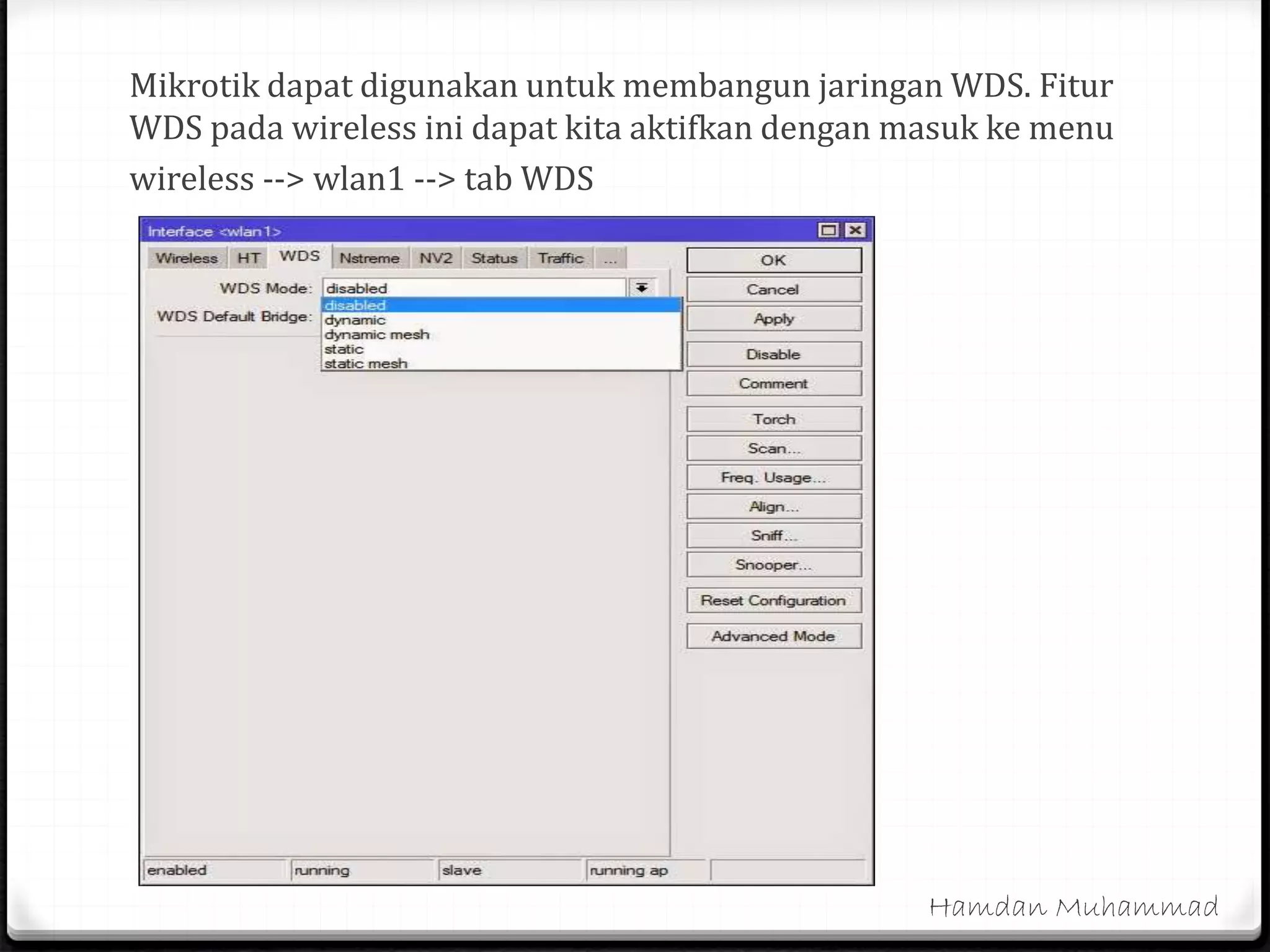 Mikrotik dapat digunakan untuk membangun jaringan WDS. Fitur
WDS pada wireless ini dapat kita aktifkan dengan masuk ke menu
wireless --> wlan1 --> tab WDS
Hamdan Muhammad
 