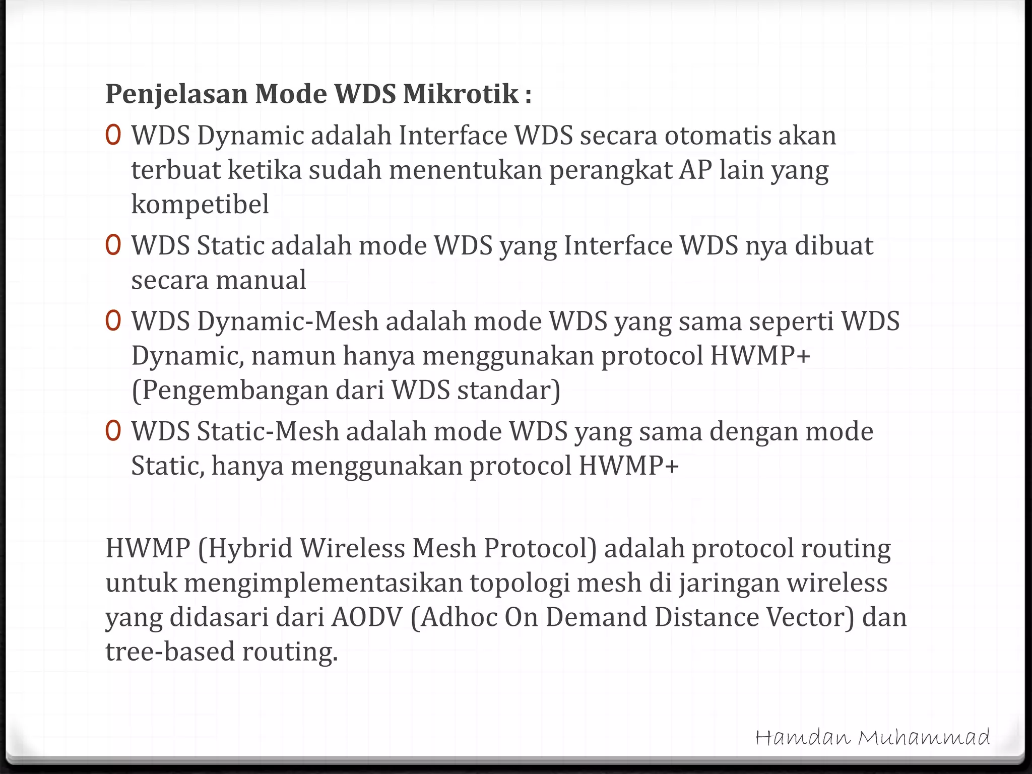 Penjelasan Mode WDS Mikrotik :
0 WDS Dynamic adalah Interface WDS secara otomatis akan
terbuat ketika sudah menentukan perangkat AP lain yang
kompetibel
0 WDS Static adalah mode WDS yang Interface WDS nya dibuat
secara manual
0 WDS Dynamic-Mesh adalah mode WDS yang sama seperti WDS
Dynamic, namun hanya menggunakan protocol HWMP+
(Pengembangan dari WDS standar)
0 WDS Static-Mesh adalah mode WDS yang sama dengan mode
Static, hanya menggunakan protocol HWMP+
HWMP (Hybrid Wireless Mesh Protocol) adalah protocol routing
untuk mengimplementasikan topologi mesh di jaringan wireless
yang didasari dari AODV (Adhoc On Demand Distance Vector) dan
tree-based routing.
Hamdan Muhammad
 