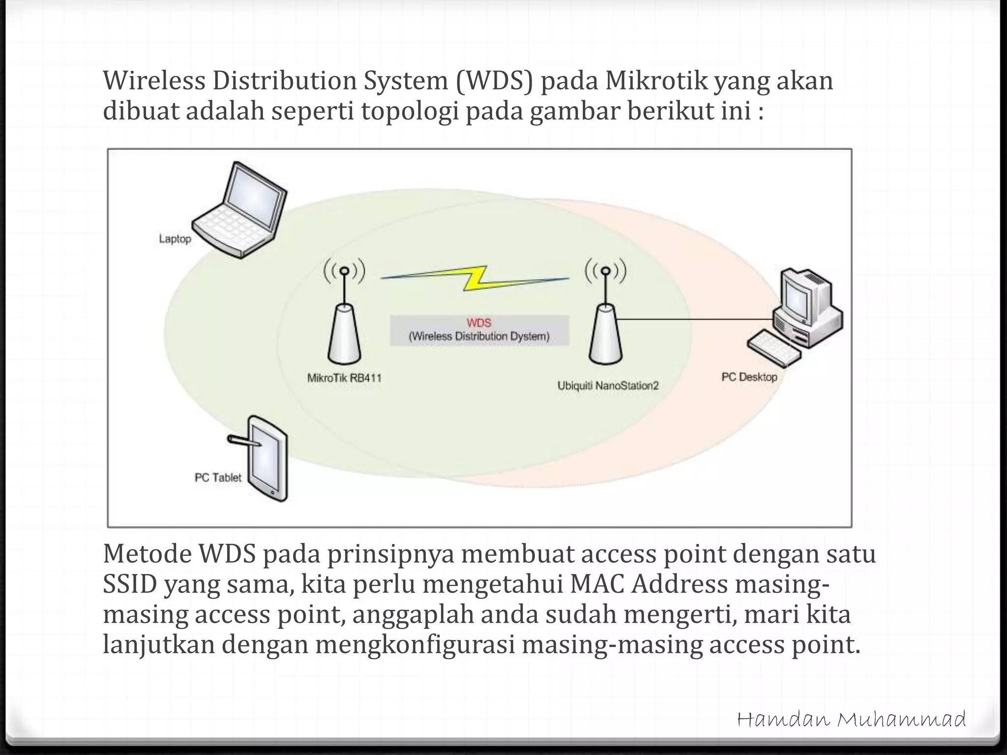 Wireless Distribution System (WDS) pada Mikrotik yang akan
dibuat adalah seperti topologi pada gambar berikut ini :
Metode WDS pada prinsipnya membuat access point dengan satu
SSID yang sama, kita perlu mengetahui MAC Address masing-
masing access point, anggaplah anda sudah mengerti, mari kita
lanjutkan dengan mengkonfigurasi masing-masing access point.
Hamdan Muhammad
 