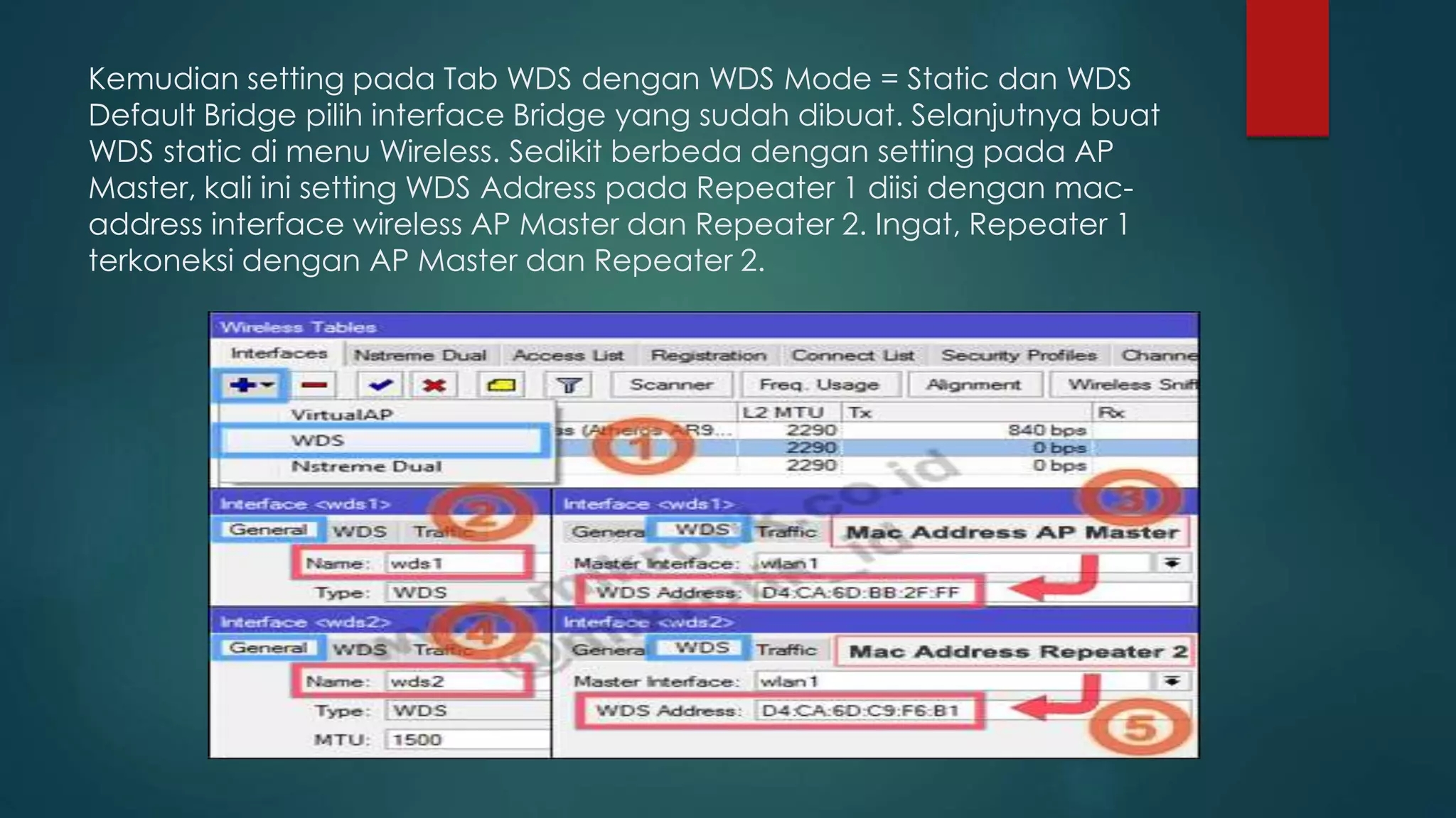 Kemudian setting pada Tab WDS dengan WDS Mode = Static dan WDS
Default Bridge pilih interface Bridge yang sudah dibuat. Selanjutnya buat
WDS static di menu Wireless. Sedikit berbeda dengan setting pada AP
Master, kali ini setting WDS Address pada Repeater 1 diisi dengan mac-
address interface wireless AP Master dan Repeater 2. Ingat, Repeater 1
terkoneksi dengan AP Master dan Repeater 2.
 