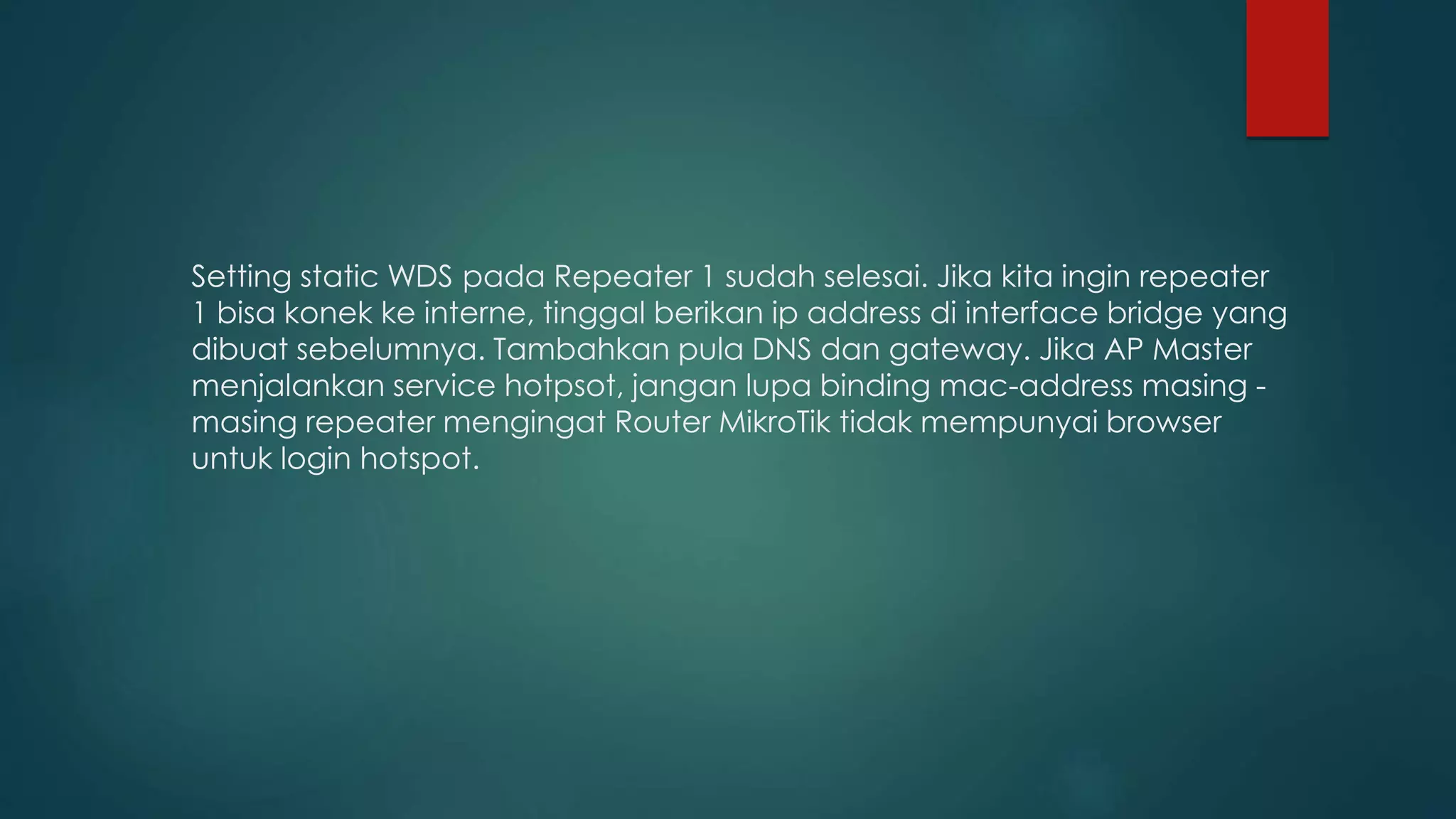 Setting static WDS pada Repeater 1 sudah selesai. Jika kita ingin repeater
1 bisa konek ke interne, tinggal berikan ip address di interface bridge yang
dibuat sebelumnya. Tambahkan pula DNS dan gateway. Jika AP Master
menjalankan service hotpsot, jangan lupa binding mac-address masing -
masing repeater mengingat Router MikroTik tidak mempunyai browser
untuk login hotspot.
 