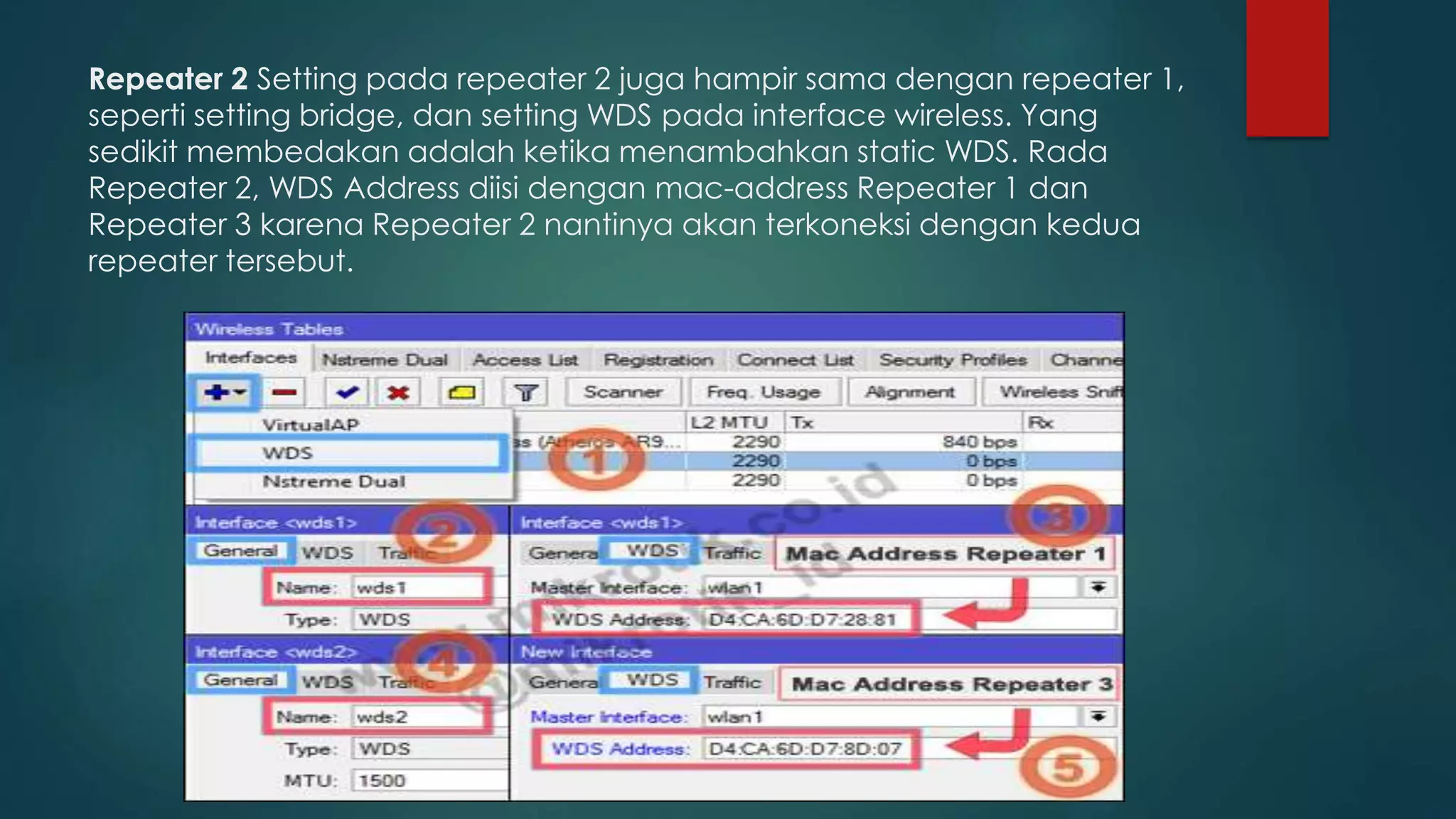 Repeater 2 Setting pada repeater 2 juga hampir sama dengan repeater 1,
seperti setting bridge, dan setting WDS pada interface wireless. Yang
sedikit membedakan adalah ketika menambahkan static WDS. Rada
Repeater 2, WDS Address diisi dengan mac-address Repeater 1 dan
Repeater 3 karena Repeater 2 nantinya akan terkoneksi dengan kedua
repeater tersebut.
 