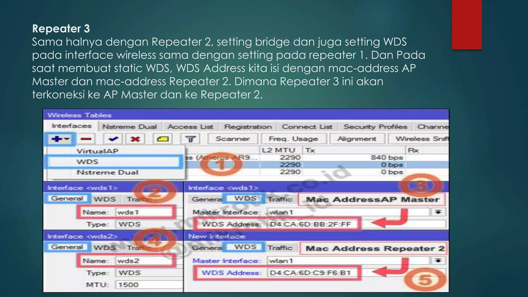 Repeater 3
Sama halnya dengan Repeater 2, setting bridge dan juga setting WDS
pada interface wireless sama dengan setting pada repeater 1. Dan Pada
saat membuat static WDS, WDS Address kita isi dengan mac-address AP
Master dan mac-address Repeater 2. Dimana Repeater 3 ini akan
terkoneksi ke AP Master dan ke Repeater 2.
 