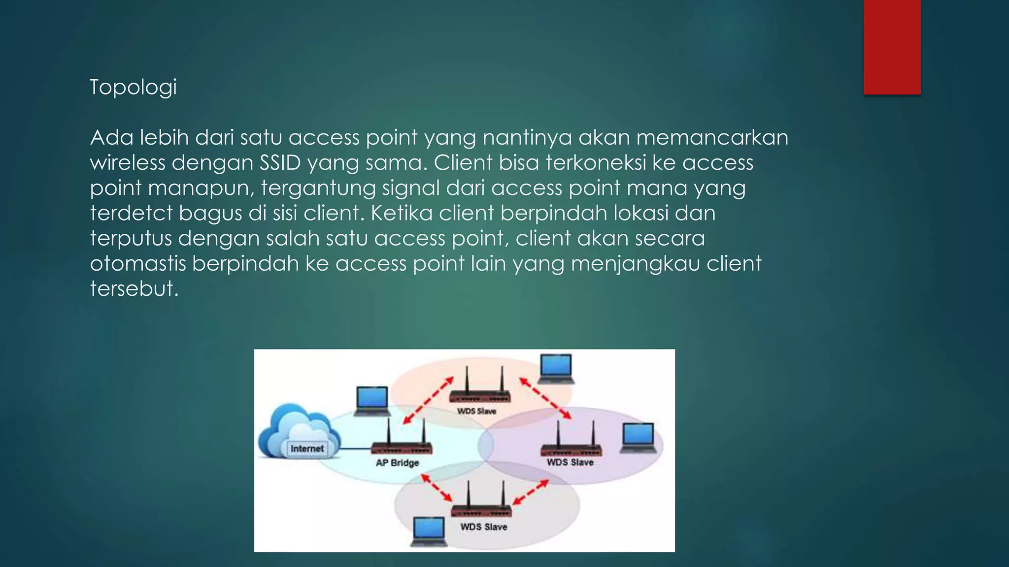 Topologi
Ada lebih dari satu access point yang nantinya akan memancarkan
wireless dengan SSID yang sama. Client bisa terkoneksi ke access
point manapun, tergantung signal dari access point mana yang
terdetct bagus di sisi client. Ketika client berpindah lokasi dan
terputus dengan salah satu access point, client akan secara
otomastis berpindah ke access point lain yang menjangkau client
tersebut.
 