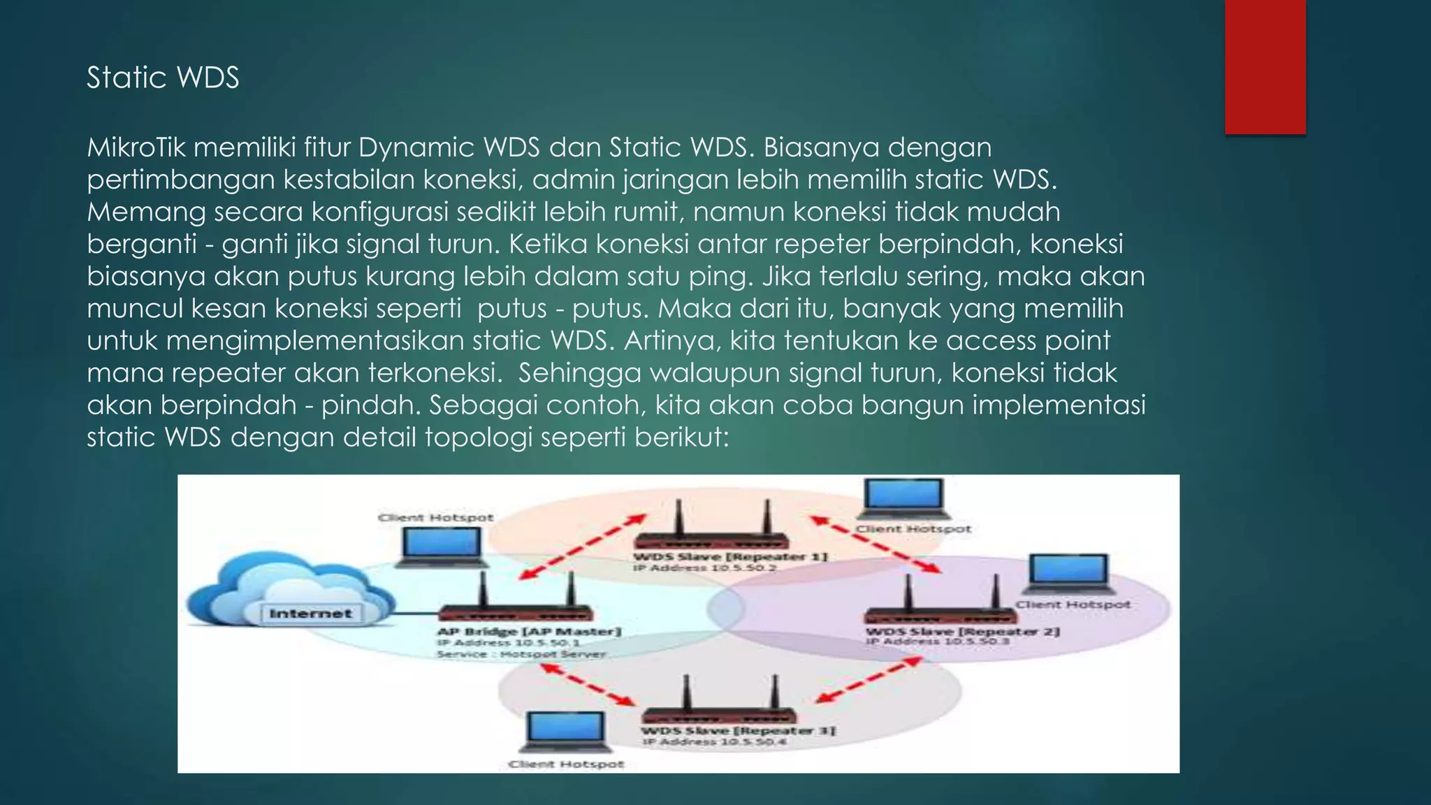 Static WDS
MikroTik memiliki fitur Dynamic WDS dan Static WDS. Biasanya dengan
pertimbangan kestabilan koneksi, admin jaringan lebih memilih static WDS.
Memang secara konfigurasi sedikit lebih rumit, namun koneksi tidak mudah
berganti - ganti jika signal turun. Ketika koneksi antar repeter berpindah, koneksi
biasanya akan putus kurang lebih dalam satu ping. Jika terlalu sering, maka akan
muncul kesan koneksi seperti putus - putus. Maka dari itu, banyak yang memilih
untuk mengimplementasikan static WDS. Artinya, kita tentukan ke access point
mana repeater akan terkoneksi. Sehingga walaupun signal turun, koneksi tidak
akan berpindah - pindah. Sebagai contoh, kita akan coba bangun implementasi
static WDS dengan detail topologi seperti berikut:
 