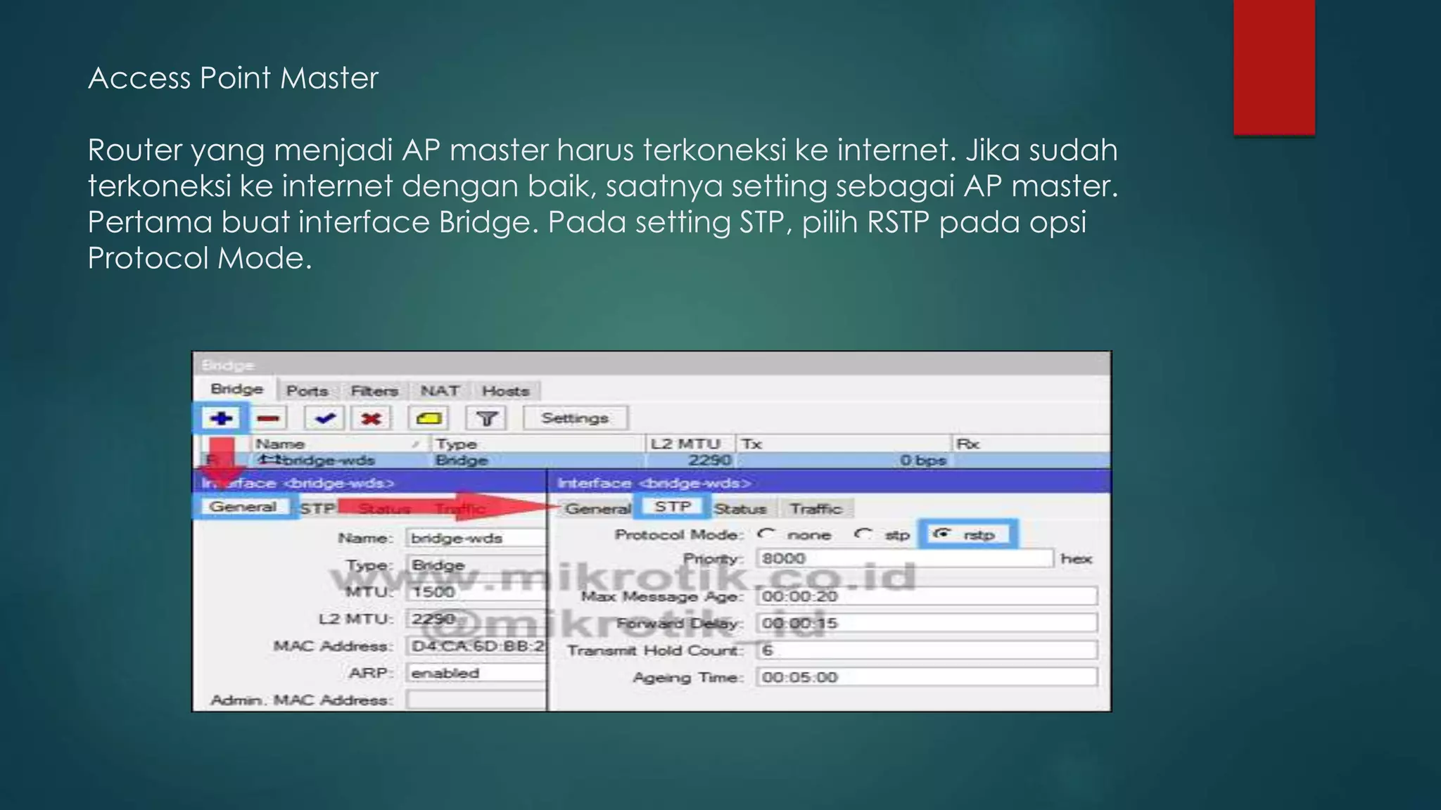 Access Point Master
Router yang menjadi AP master harus terkoneksi ke internet. Jika sudah
terkoneksi ke internet dengan baik, saatnya setting sebagai AP master.
Pertama buat interface Bridge. Pada setting STP, pilih RSTP pada opsi
Protocol Mode.
 