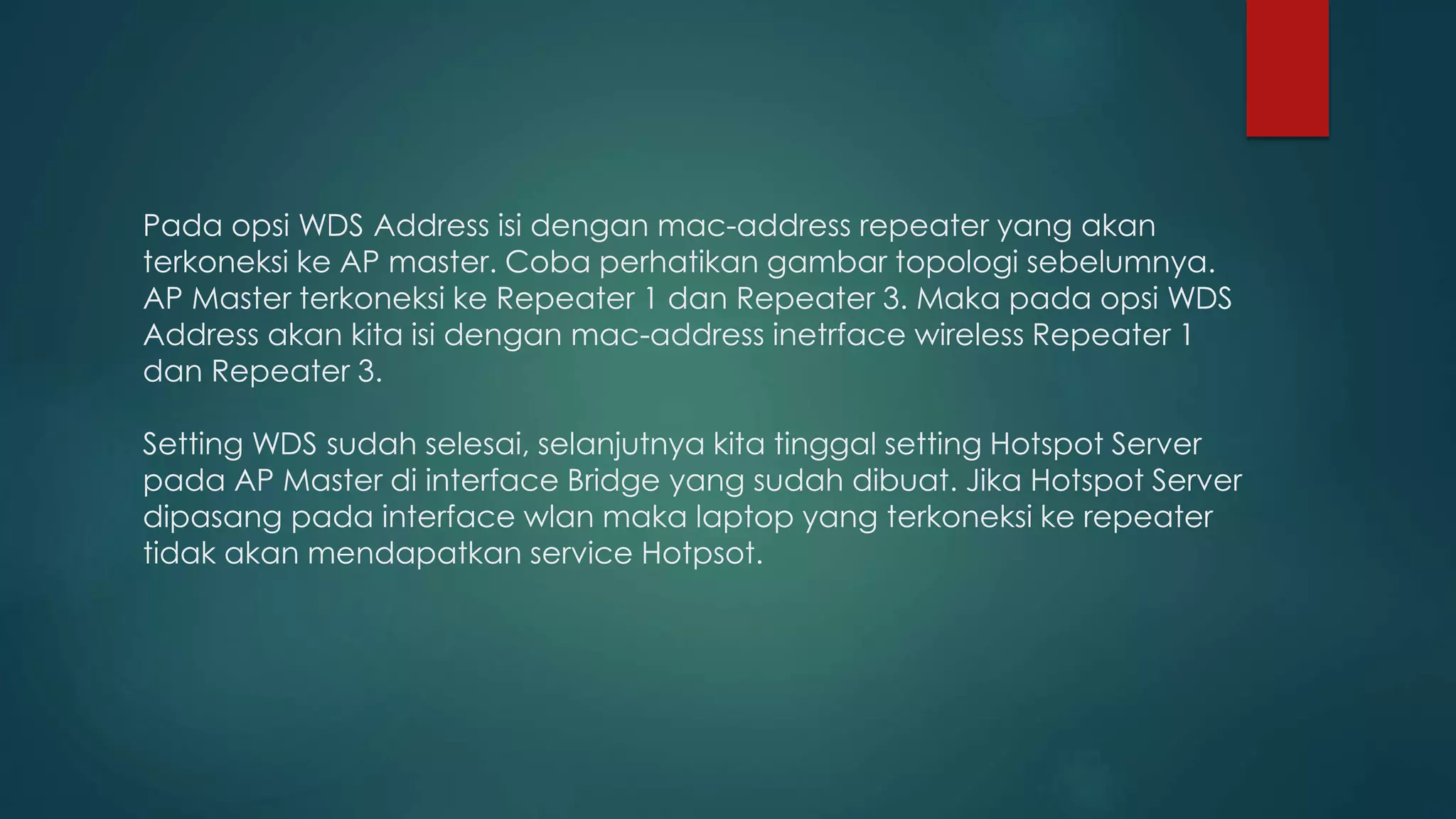 Pada opsi WDS Address isi dengan mac-address repeater yang akan
terkoneksi ke AP master. Coba perhatikan gambar topologi sebelumnya.
AP Master terkoneksi ke Repeater 1 dan Repeater 3. Maka pada opsi WDS
Address akan kita isi dengan mac-address inetrface wireless Repeater 1
dan Repeater 3.
Setting WDS sudah selesai, selanjutnya kita tinggal setting Hotspot Server
pada AP Master di interface Bridge yang sudah dibuat. Jika Hotspot Server
dipasang pada interface wlan maka laptop yang terkoneksi ke repeater
tidak akan mendapatkan service Hotpsot.
 