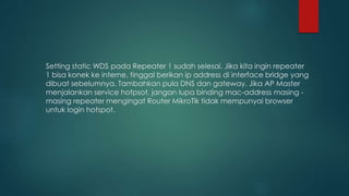 Setting static WDS pada Repeater 1 sudah selesai. Jika kita ingin repeater
1 bisa konek ke interne, tinggal berikan ip address di interface bridge yang
dibuat sebelumnya. Tambahkan pula DNS dan gateway. Jika AP Master
menjalankan service hotpsot, jangan lupa binding mac-address masing -
masing repeater mengingat Router MikroTik tidak mempunyai browser
untuk login hotspot.
 