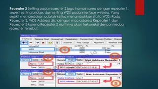 Repeater 2 Setting pada repeater 2 juga hampir sama dengan repeater 1,
seperti setting bridge, dan setting WDS pada interface wireless. Yang
sedikit membedakan adalah ketika menambahkan static WDS. Rada
Repeater 2, WDS Address diisi dengan mac-address Repeater 1 dan
Repeater 3 karena Repeater 2 nantinya akan terkoneksi dengan kedua
repeater tersebut.
 