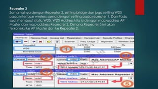 Repeater 3
Sama halnya dengan Repeater 2, setting bridge dan juga setting WDS
pada interface wireless sama dengan setting pada repeater 1. Dan Pada
saat membuat static WDS, WDS Address kita isi dengan mac-address AP
Master dan mac-address Repeater 2. Dimana Repeater 3 ini akan
terkoneksi ke AP Master dan ke Repeater 2.
 