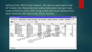 Setting static WDS Sudah selesai. Jika semua perangkat baik
AP master dan Repeater bisa saling terkoneksi dengan baik,
maka interface static WDS yang sudah kita buat sebelumnya
akan berstatus RSA (Running, Slave, Active).
 