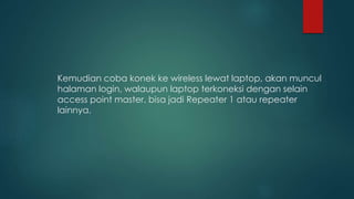Kemudian coba konek ke wireless lewat laptop, akan muncul
halaman login, walaupun laptop terkoneksi dengan selain
access point master, bisa jadi Repeater 1 atau repeater
lainnya.
 